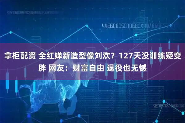 拿柜配资 全红婵新造型像刘欢？127天没训练疑变胖 网友：财富自由 退役也无憾