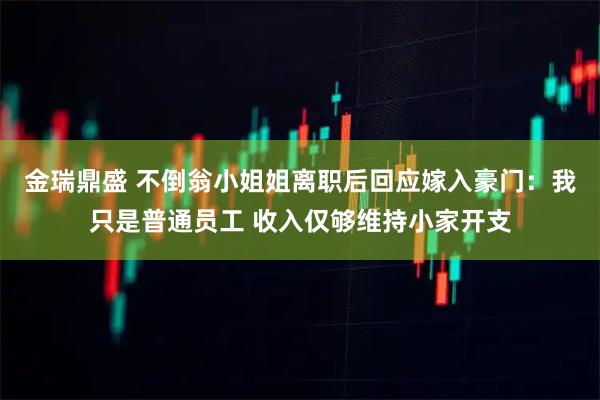 金瑞鼎盛 不倒翁小姐姐离职后回应嫁入豪门：我只是普通员工 收入仅够维持小家开支