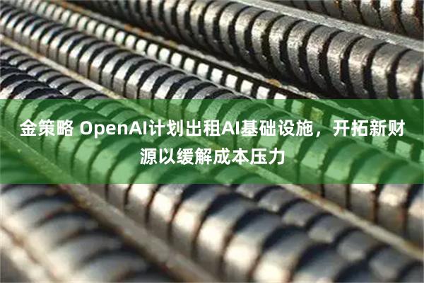 金策略 OpenAI计划出租AI基础设施,开拓新财源以缓解成本压力