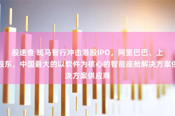股速查 斑马智行冲击港股IPO，阿里巴巴、上汽为股东，中国最大的以软件为核心的智能座舱解决方案供应商