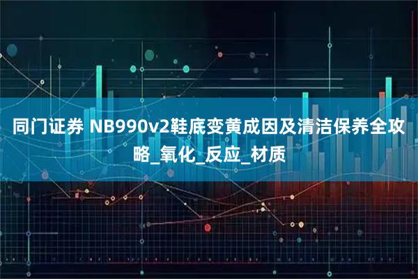 同门证券 NB990v2鞋底变黄成因及清洁保养全攻略_氧化_反应_材质