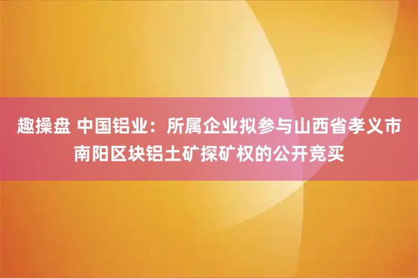 趣操盘 中国铝业：所属企业拟参与山西省孝义市南阳区块铝土矿探矿权的公开竞买