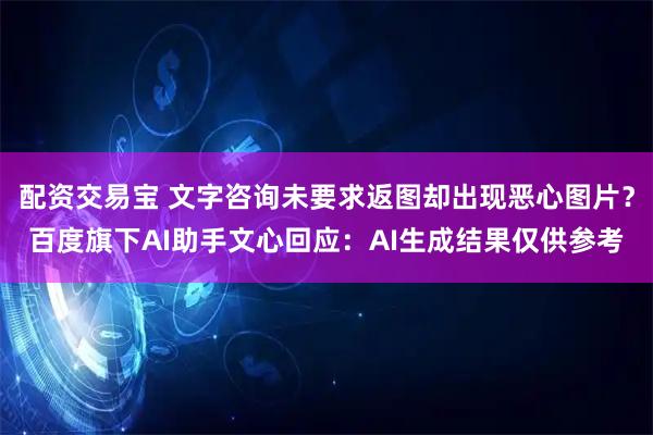 配资交易宝 文字咨询未要求返图却出现恶心图片？百度旗下AI助手文心回应：AI生成结果仅供参考