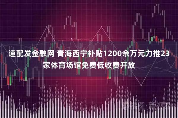 速配发金融网 青海西宁补贴1200余万元力推23家体育场馆免费低收费开放