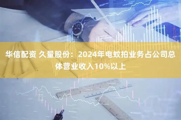 华信配资 久量股份:2024年电蚊拍业务占公司总体营业收入10%以上