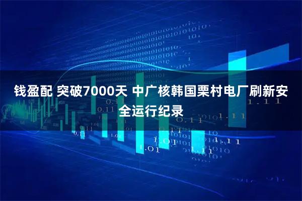 钱盈配 突破7000天 中广核韩国栗村电厂刷新安全运行纪录