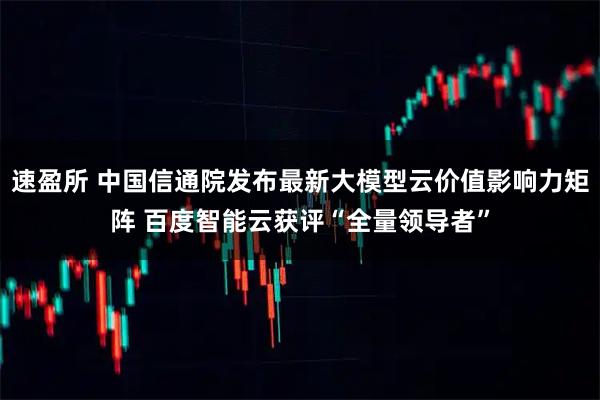 速盈所 中国信通院发布最新大模型云价值影响力矩阵 百度智能云获评“全量领导者”