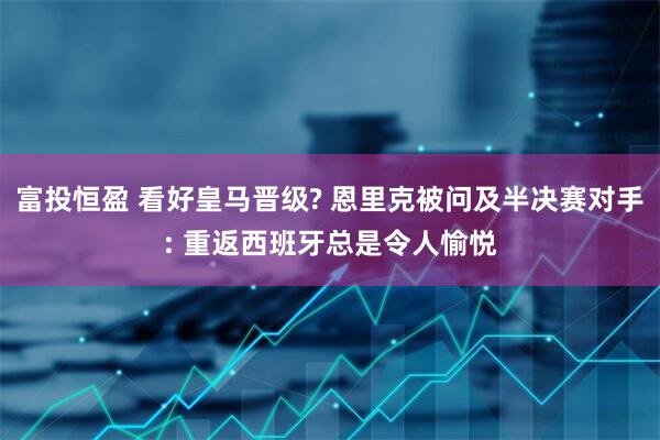富投恒盈 看好皇马晋级? 恩里克被问及半决赛对手: 重返西班牙总是令人愉悦