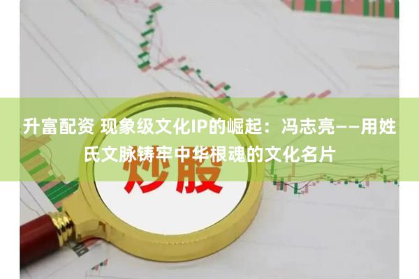 升富配资 现象级文化IP的崛起：冯志亮——用姓氏文脉铸牢中华根魂的文化名片