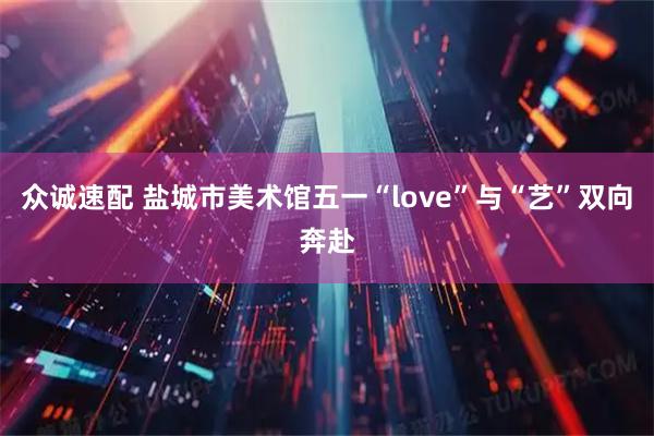 众诚速配 盐城市美术馆五一“love”与“艺”双向奔赴