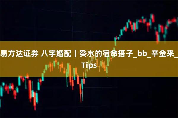 易方达证券 八字婚配|癸水的宿命搭子_bb_辛金来_Tips