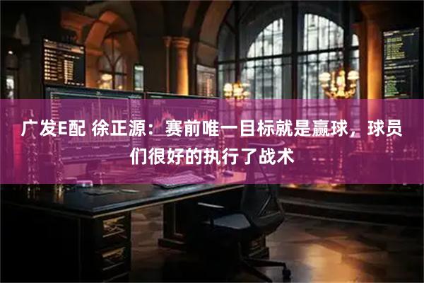 广发E配 徐正源：赛前唯一目标就是赢球，球员们很好的执行了战术