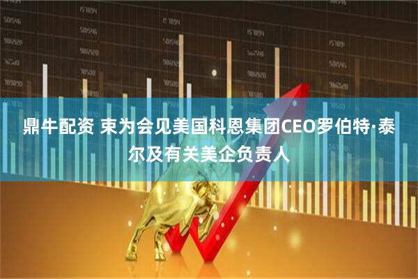 鼎牛配资 束为会见美国科恩集团CEO罗伯特·泰尔及有关美企负责人