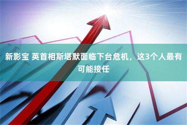 新影宝 英首相斯塔默面临下台危机，这3个人最有可能接任