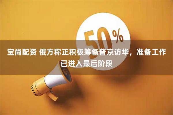 宝尚配资 俄方称正积极筹备普京访华，准备工作已进入最后阶段