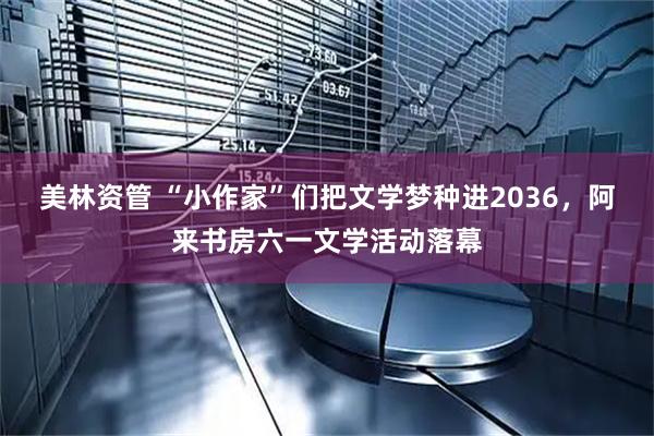 美林资管 “小作家”们把文学梦种进2036,阿来书房六一文学活动落幕
