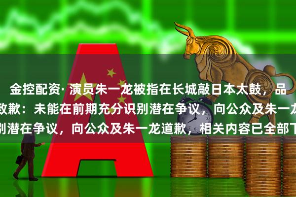 金控配资· 演员朱一龙被指在长城敲日本太鼓，品牌lululemon发声明致歉：未能在前期充分识别潜在争议，向公众及朱一龙道歉，相关内容已全部下架