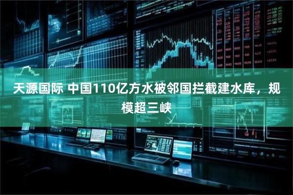 天源国际 中国110亿方水被邻国拦截建水库，规模超三峡