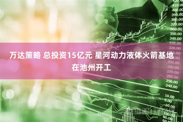 万达策略 总投资15亿元 星河动力液体火箭基地在池州开工