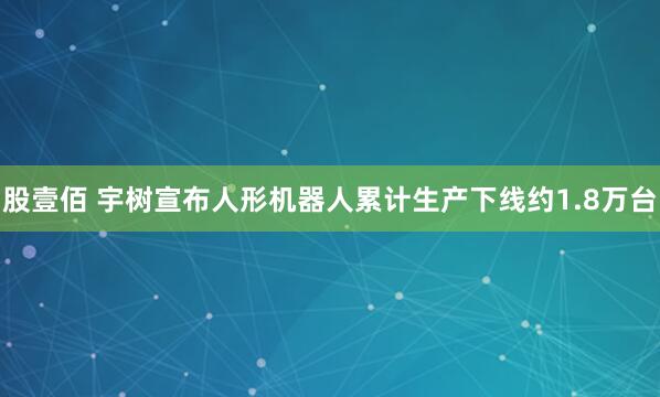 股壹佰 宇树宣布人形机器人累计生产下线约1.8万台