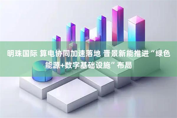 明珠国际 算电协同加速落地 晋景新能推进“绿色能源+数字基础设施”布局
