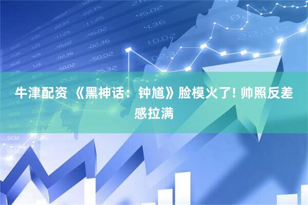 牛津配资 《黑神话：钟馗》脸模火了! 帅照反差感拉满