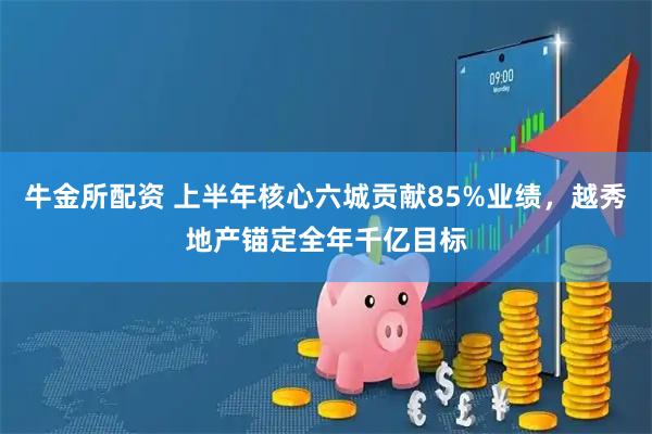 牛金所配资 上半年核心六城贡献85%业绩,越秀地产锚定全年千亿目标