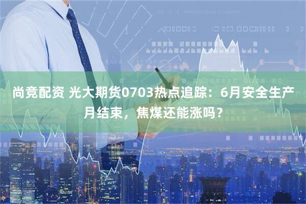 尚竞配资 光大期货0703热点追踪：6月安全生产月结束，焦煤还能涨吗？